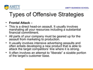 Types of Offensive Strategies Frontal Attack  –  This is a direct head-on assault. It usually involves marshaling all your resources including a substantial financial commitment.  All parts of your company must be geared up for the assault from marketing to production.  It usually involves intensive advertising assaults and often entails developing a new product that is able to attack the target competitors’ line where it is strong.  It often involves an attempt to “liberate” a sizable portion of the target’s customer base.  