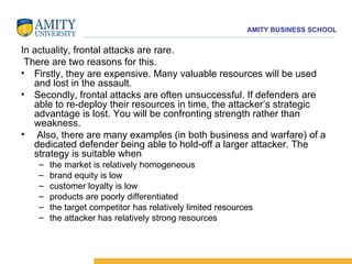 In actuality, frontal attacks are rare. There are two reasons for this.  Firstly, they are expensive. Many valuable resources will be used and lost in the assault.  Secondly, frontal attacks are often unsuccessful. If defenders are able to re-deploy their resources in time, the attacker’s strategic advantage is lost. You will be confronting strength rather than weakness. Also, there are many examples (in both business and warfare) of a dedicated defender being able to hold-off a larger attacker. The strategy is suitable when  the market is relatively homogeneous brand equity is low customer loyalty is low products are poorly differentiated the target competitor has relatively limited resources the attacker has relatively strong resources 