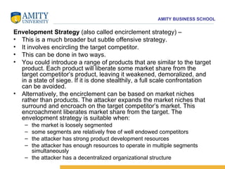 Envelopment Strategy  (also called encirclement strategy) –  This is a much broader but subtle offensive strategy.  It involves encircling the target competitor.  This can be done in two ways.  You could introduce a range of products that are similar to the target product. Each product will liberate some market share from the target competitor’s product, leaving it weakened, demoralized, and in a state of siege. If it is done stealthily, a full scale confrontation can be avoided.  Alternatively, the encirclement can be based on market niches rather than products. The attacker expands the market niches that surround and encroach on the target competitor’s market. This encroachment liberates market share from the target. The envelopment strategy is suitable when:  the market is loosely segmented some segments are relatively free of well endowed competitors the attacker has strong product development resources the attacker has enough resources to operate in multiple segments simultaneously the attacker has a decentralized organizational structure 