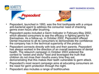Pepsodent, launched in 1993, was the first toothpaste with a unique anti-bacterial agent to address the consumer need of checking germs even hours after brushing.  Pepsodent packs included a Germ Indicator in February-May 2002, which allowed consumers to see the efficacy in fighting germs for themselves. As a follow-up, in October 2002, Pepsodent offered Dental Insurance to all its consumers to demonstrate the confidence the company has in the technical superiority of the product.  Pepsodent connects directly with kids and their parents. Pepsodent has always worked in the direction of an overall awareness of dental health. The relaunch campaign in October 2003 widened the context to "sweet and sticky" food and leveraged the truth that children do not rinse their mouths every time they eat, demonstrating that this makes their teeth vulnerable to germ attack.  Pepsodent's most recent campaign aims at educating consumers on the need for germ protection through the night.  Pepsodent also includes a range of toothbrushes  