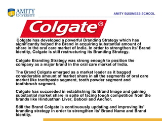 Colgate has developed a powerful Branding Strategy which has significantly helped the Brand in acquiring substantial amount of share in the oral care market of India. In order to strengthen its' Brand Identity, Colgate is still restructuring its Branding Strategy.  Colgate Branding Strategy was strong enough to position the company as a major brand in the oral care market of India.  The Brand Colgate emerged as a market leader as it bagged considerable amount of market share in all the segments of oral care market like toothpaste segment, tooth powder segment and toothbrush segment.  Colgate has succeeded in establishing its Brand Image and gaining substantial market share in spite of facing tough competition from the brands like Hindusthan Liver, Babool and Anchor.  Still the Brand Colgate is continuously updating and improving its' branding strategy in order to strengthen its' Brand Name and Brand Identity.  