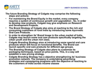 The future Branding Strategy of Colgate may comprise the following steps and actions:  For maintaining the Brand Equity in the market, every company requires a system of continuous growth and upgradation . So, in order to develop new products, Colgate may give emphasis on Research and Development Projects.  The Brand Strategy of Colgate also aims at reaching to the rich and consuming customers of rural India by introducing some Ayurvedic Oral Care Products.  In order to strengthen its' Brand Image in the urban market of India, Colgate may launch some oral care products specifically targeting the urban youth and the urban rich class.  Colgate Branding Strategy aims at introducing some special oral care products which will focus on functional benefits. The Brand can launch specific oral care products for different age groups.  The Branding Strategy of Colgate also plans to customize its packaging techniques, based on price points. This, in a way will establish a new pricing strategy.  Colgate Branding Strategy has a objective strengthening its' business promotion network. The company is undertaking advertising strategies and campaigning programs with the objective of reaching to the customers of India across income classes 