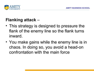 Flanking attack  –  This strategy is designed to pressure the flank of the enemy line so the flank turns inward.  You make gains while the enemy line is in chaos. In doing so, you avoid a head-on confrontation with the main force   