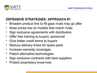 DEFENSIVE STRATEGIES: APPROACH #1 Broaden product line to fill gaps rivals may go after  Keep prices low on models that match rivals  Sign exclusive agreements with distributors  Offer free training to buyers’ personnel  Give better credit terms to buyers  Reduce delivery times for spare parts  Increase warranty coverages  Patent alternative technologies  Sign exclusive contracts with best suppliers  Protect proprietary know-how  