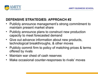 DEFENSIVE STRATEGIES: APPROACH #2 Publicly announce management’s strong commitment to maintain present market share  Publicly announce plans to construct new production capacity to meet forecasted demand  Give out advance information about new products, technological breakthroughs, & other moves  Publicly commit firm to policy of matching prices & terms offered by rivals  Maintain war chest of cash reserves  Make occasional counter-responses to rivals’ moves 