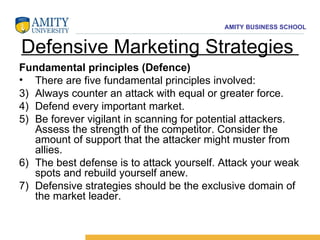 Defensive Marketing Strategies  Fundamental principles (Defence) There are five fundamental principles involved: Always counter an attack with equal or greater force. Defend every important market. Be forever vigilant in scanning for potential attackers. Assess the strength of the competitor. Consider the amount of support that the attacker might muster from allies. The best defense is to attack yourself. Attack your weak spots and rebuild yourself anew. Defensive strategies should be the exclusive domain of the market leader. 