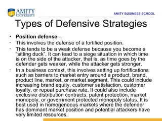 Types of Defensive Strategies Position defense  –  This involves the defense of a fortified position.  This tends to be a weak defense because you become a “sitting duck”. It can lead to a siege situation in which time is on the side of the attacker, that is, as time goes by the defender gets weaker, while the attacker gets stronger.  In a business context, this involves setting up fortifications such as barriers to market entry around a product, brand, product line, market, or market segment. This could include increasing brand equity, customer satisfaction, customer loyalty, or repeat purchase rate. It could also include exclusive distribution contracts, patent protection, market monopoly, or government protected monopoly status. It is best used in homogeneous markets where the defender has dominant market position and potential attackers have very limited resources. 