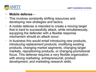 Mobile defense  –  This involves constantly shifting resources and developing new strategies and tactics.  A mobile defense is intended to create a moving target that is hard to successfully attack, while simultaneously, equipping the defender with a flexible response mechanism should an attack occur.  In business this would entail introducing new products, introducing replacement products, modifying existing products, changing market segments, changing target markets, repositioning products, or changing promotional focus. This defense requires a very flexible organization with strong marketing, entrepreneurial, product development, and marketing research skills. 