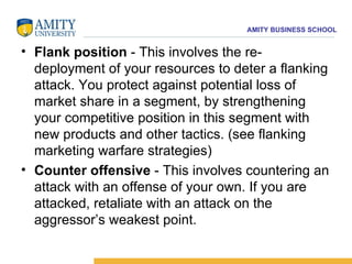 Flank position  - This involves the re-deployment of your resources to deter a flanking attack. You protect against potential loss of market share in a segment, by strengthening your competitive position in this segment with new products and other tactics. (see flanking marketing warfare strategies) Counter offensive  - This involves countering an attack with an offense of your own. If you are attacked, retaliate with an attack on the aggressor’s weakest point. 
