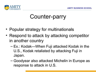 Counter-parry Popular strategy for multinationals Respond to attack by attacking competitor in another country Ex.: Kodak—When Fuji attacked Kodak in the U.S., Kodak retaliated by attacking Fuji in Japan. Goodyear also attacked Michelin in Europe as response to attack in U.S. 