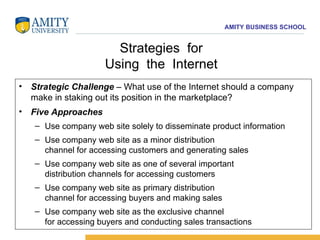 Strategies  for Using  the  Internet Strategic Challenge  – What use of the Internet should a company make in staking out its position in the marketplace? Five Approaches Use company web site solely to disseminate product information Use company web site as a minor distribution channel for accessing customers and generating sales Use company web site as one of several important distribution channels for accessing customers Use company web site as primary distribution channel for accessing buyers and making sales Use company web site as the exclusive channel for accessing buyers and conducting sales transactions 