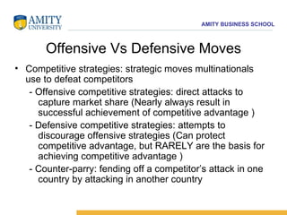 Offensive Vs Defensive Moves Competitive strategies: strategic moves multinationals use to defeat competitors - Offensive competitive strategies: direct attacks to capture market share (Nearly always result in successful achievement of competitive advantage ) - Defensive competitive strategies: attempts to discourage offensive strategies (Can protect competitive advantage, but RARELY are the basis for achieving competitive advantage ) - Counter-parry: fending off a competitor’s attack in one country by attacking in another country 