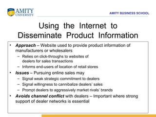Using  the  Internet  to Disseminate  Product  Information Approach  – Website used to provide product information of manufacturers or wholesalers  Relies on click-throughs to websites of dealers for sales transactions Informs end-users of location of retail stores Issues  – Pursuing online sales may Signal weak strategic commitment to dealers Signal willingness to cannibalize dealers’ sales Prompt dealers to aggressively market rivals’ brands Avoids channel conflict  with dealers – Important where strong support of dealer networks is essential 
