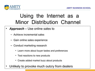 Using  the  Internet  as  a Minor  Distribution  Channel  Approach  – Use online sales to Achieve incremental sales Gain online sales experience Conduct marketing research Learn more about buyer tastes and preferences Test reactions to new products Create added market buzz about products Unlikely to provoke much outcry from dealers  