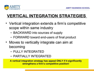 VERTICAL INTEGRATION STRATEGIES  Vertical integration extends a firm’s competitive scope within same industry  BACKWARD into sources of supply  FORWARD toward end-users of final product Moves to vertically integrate can aim at becoming  FULLY INTEGRATED  PARTIALLY INTEGRATED A vertical integration strategy has appeal ONLY if it significantly strengthens a firm’s competitive position! 