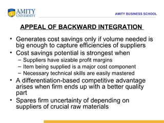 APPEAL OF BACKWARD INTEGRATION  Generates cost savings only if volume needed is big enough to capture efficiencies of suppliers  Cost savings potential is strongest when  Suppliers have sizable profit margins  Item being supplied is a major cost component  Necessary technical skills are easily mastered A differentiation-based competitive advantage arises when firm ends up with a better quality part  Spares firm uncertainty of depending on suppliers of crucial raw materials 
