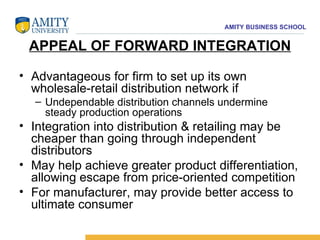APPEAL OF FORWARD INTEGRATION Advantageous for firm to set up its own wholesale-retail distribution network if  Undependable distribution channels undermine steady production operations Integration into distribution & retailing may be cheaper than going through independent distributors  May help achieve greater product differentiation, allowing escape from price-oriented competition  For manufacturer, may provide better access to ultimate consumer 