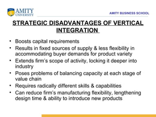 STRATEGIC DISADVANTAGES OF VERTICAL INTEGRATION  Boosts capital requirements  Results in fixed sources of supply & less flexibility in accommodating buyer demands for product variety  Extends firm’s scope of activity, locking it deeper into industry  Poses problems of balancing capacity at each stage of value chain  Requires radically different skills & capabilities  Can reduce firm’s manufacturing flexibility, lengthening design time & ability to introduce new products 