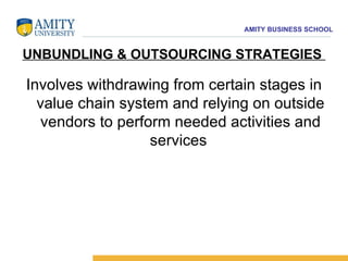 UNBUNDLING & OUTSOURCING STRATEGIES  Involves withdrawing from certain stages in value chain system and relying on outside vendors to perform needed activities and services  