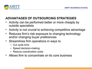 ADVANTAGES OF OUTSOURCING STRATEGIES Activity can be performed better or more cheaply by outside specialists  Activity is not crucial to achieving competitive advantage  Reduces firm’s risk exposure to changing technology and/or changing buyer preferences  Streamlines firm operations in ways to  Cut cycle time  Speed decision-making  Reduce coordination costs Allows firm to concentrate on its core business  