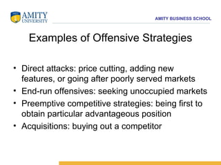Examples of Offensive Strategies Direct attacks: price cutting, adding new features, or going after poorly served markets End-run offensives: seeking unoccupied markets Preemptive competitive strategies: being first to obtain particular advantageous position Acquisitions: buying out a competitor 
