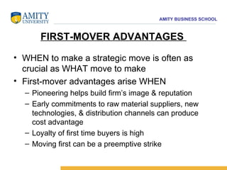 FIRST-MOVER ADVANTAGES  WHEN to make a strategic move is often as crucial as WHAT move to make  First-mover advantages arise WHEN  Pioneering helps build firm’s image & reputation  Early commitments to raw material suppliers, new technologies, & distribution channels can produce cost advantage  Loyalty of first time buyers is high  Moving first can be a preemptive strike 