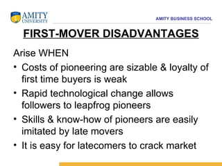 FIRST-MOVER DISADVANTAGES Arise WHEN  Costs of pioneering are sizable & loyalty of first time buyers is weak  Rapid technological change allows followers to leapfrog pioneers  Skills & know-how of pioneers are easily imitated by late movers  It is easy for latecomers to crack market 