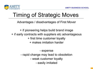 Timing of Strategic Moves Advantages / disadvantages of First Mover + if pioneering helps build brand image + if early contracts with suppliers etc advantageous + first time customer loyalty + makes imitation harder - expense - rapid change may lead to obsoletion - weak customer loyalty - easily imitated 