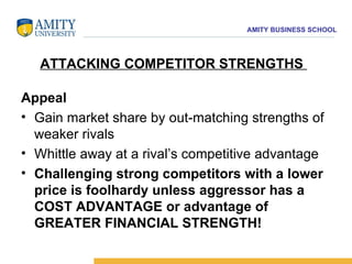 Appeal Gain market share by out-matching strengths of weaker rivals  Whittle away at a rival’s competitive advantage Challenging strong competitors with a lower price is foolhardy unless aggressor has a COST ADVANTAGE or advantage of GREATER FINANCIAL STRENGTH! ATTACKING COMPETITOR STRENGTHS  
