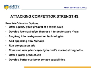 Possible Offensive Options Offer  equally good product  at a  lower price Develop  low-cost edge,  then use it to  under-price rivals Leapfrog  into next-generation technologies Add appealing  new features   Run  comparison ads Construct  new plant capacity  in rival’s market strongholds Offer a  wider product line  Develop  better customer service  capabilities ATTACKING COMPETITOR STRENGTHS  