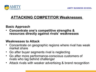 Basic Approach Concentrate one’s competitive strengths & resources directly against rivals’ weaknesses Weaknesses to Attack Concentrate on geographic regions where rival has weak market share  Go after buyer segments rival is neglecting  Go after more performance-conscious customers of rivals who lag behind challenger  Attack rivals with weaker advertising & brand recognition ATTACKING COMPETITOR Weaknesses  