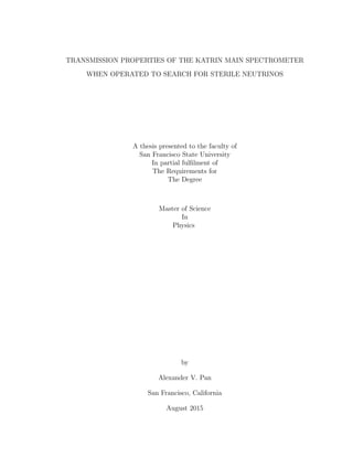TRANSMISSION PROPERTIES OF THE KATRIN MAIN SPECTROMETER
WHEN OPERATED TO SEARCH FOR STERILE NEUTRINOS
A thesis presented to the faculty of
San Francisco State University
In partial fulﬁlment of
The Requirements for
The Degree
Master of Science
In
Physics
by
Alexander V. Pan
San Francisco, California
August 2015
 