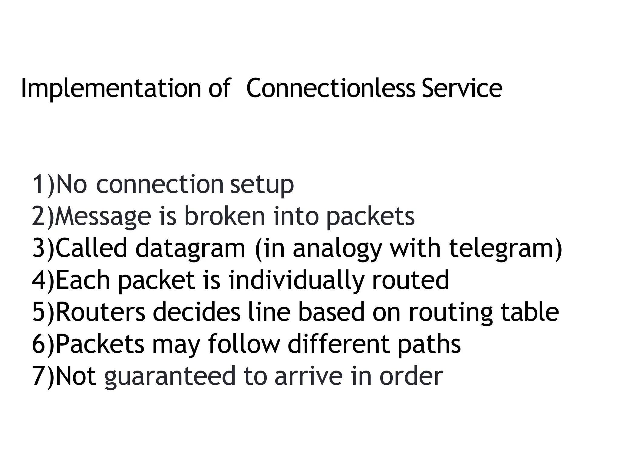 Implementation of Connectionless Service
1)No connection setup
2)Message is broken into packets
3)Called datagram (in analogy with telegram)
4)Each packet is individually routed
5)Routers decides line based on routing table
6)Packets may follow different paths
7)Not guaranteed to arrive in order
 