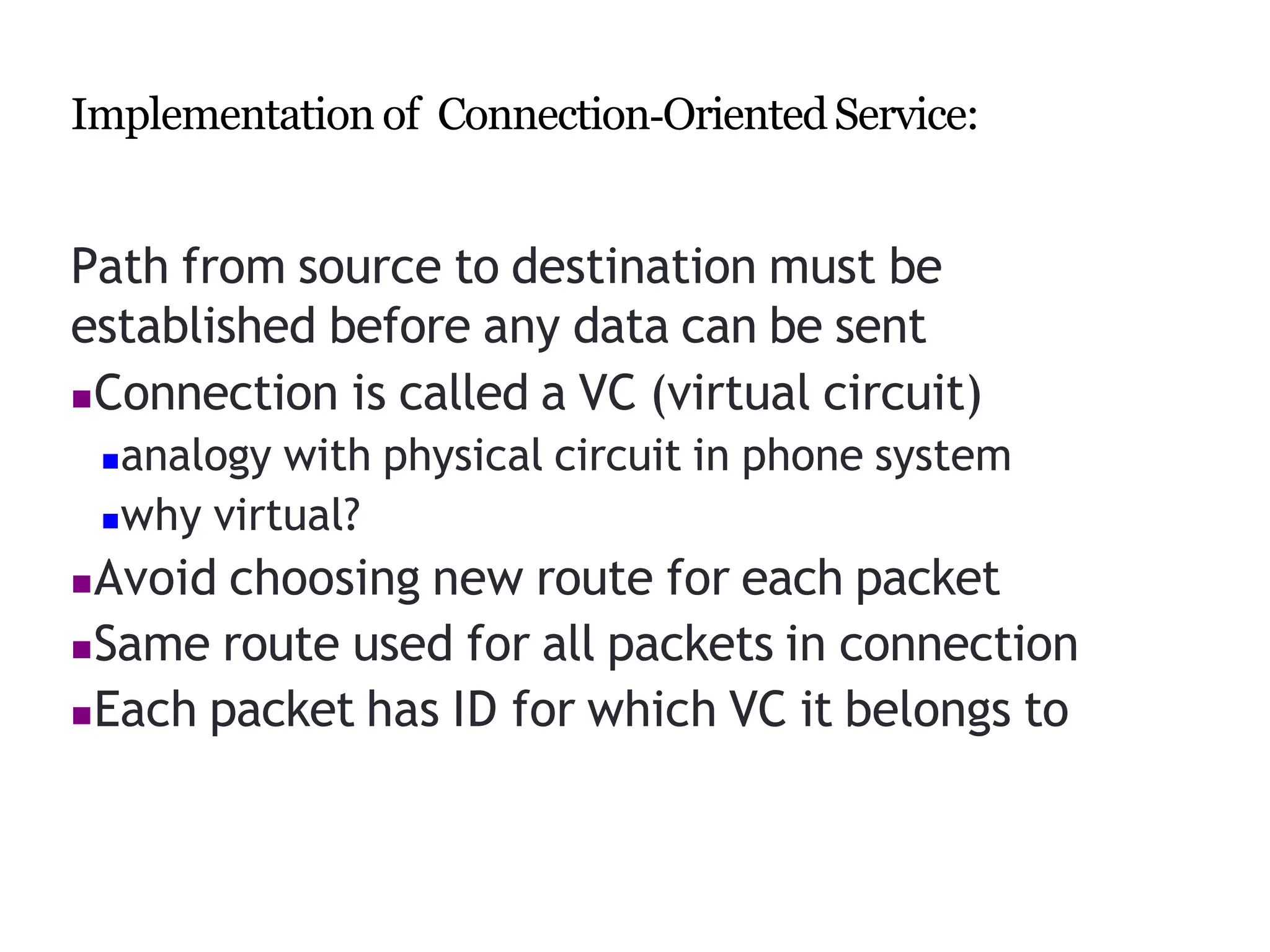 Implementation of Connection‐OrientedService:
Path from source to destination must be
established before any data can be sent
Connection is called a VC (virtual circuit)
analogy with physical circuit in phone system
why virtual?
Avoid choosing new route for each packet
Same route used for all packets in connection
Each packet has ID for which VC it belongs to
 