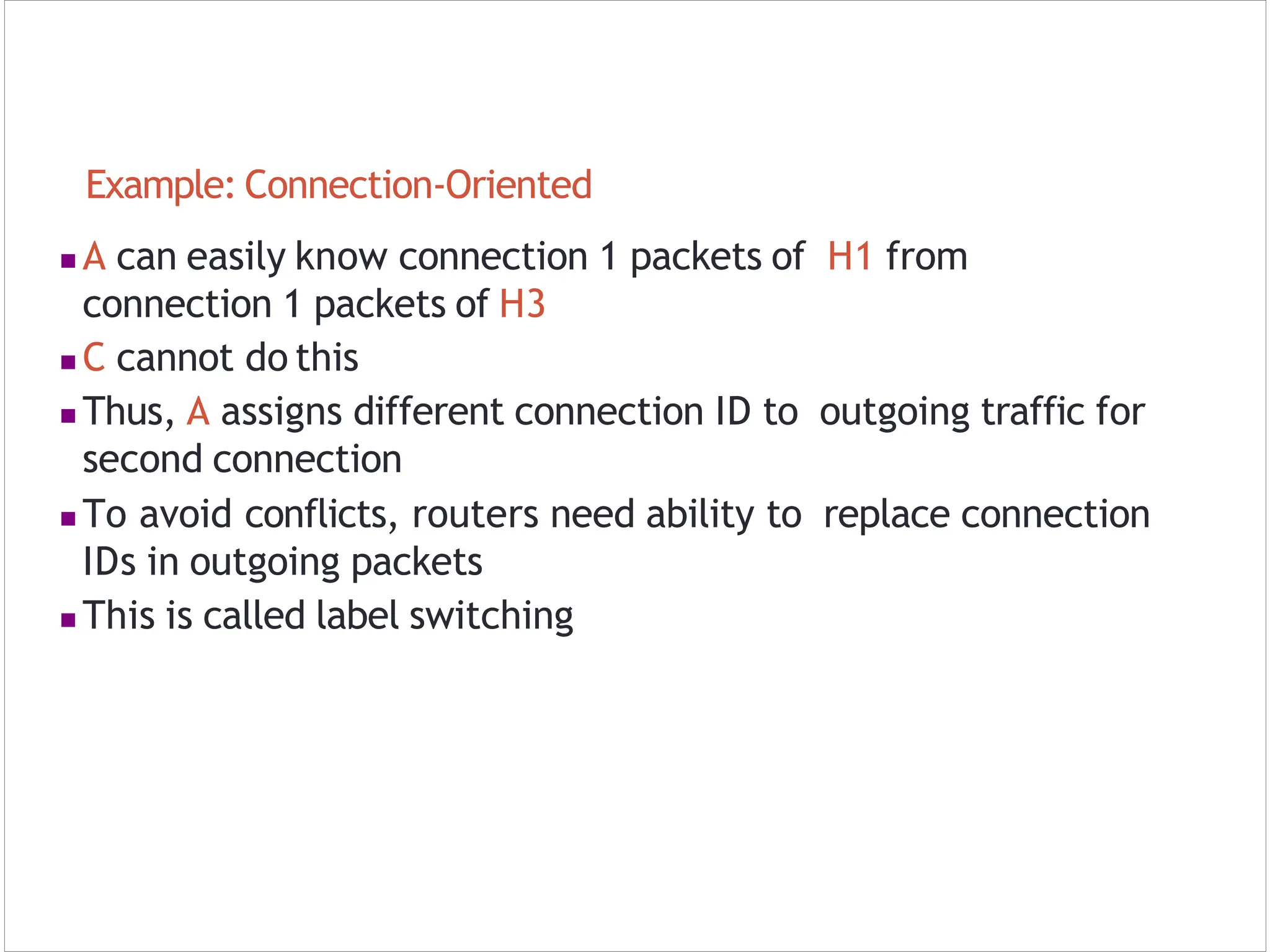 Example: Connection‐Oriented
 A can easily know connection 1 packets of H1 from
connection 1 packets of H3
 C cannot do this
 Thus, A assigns different connection ID to outgoing traffic for
second connection
 To avoid conflicts, routers need ability to replace connection
IDs in outgoing packets
 This is called label switching
 