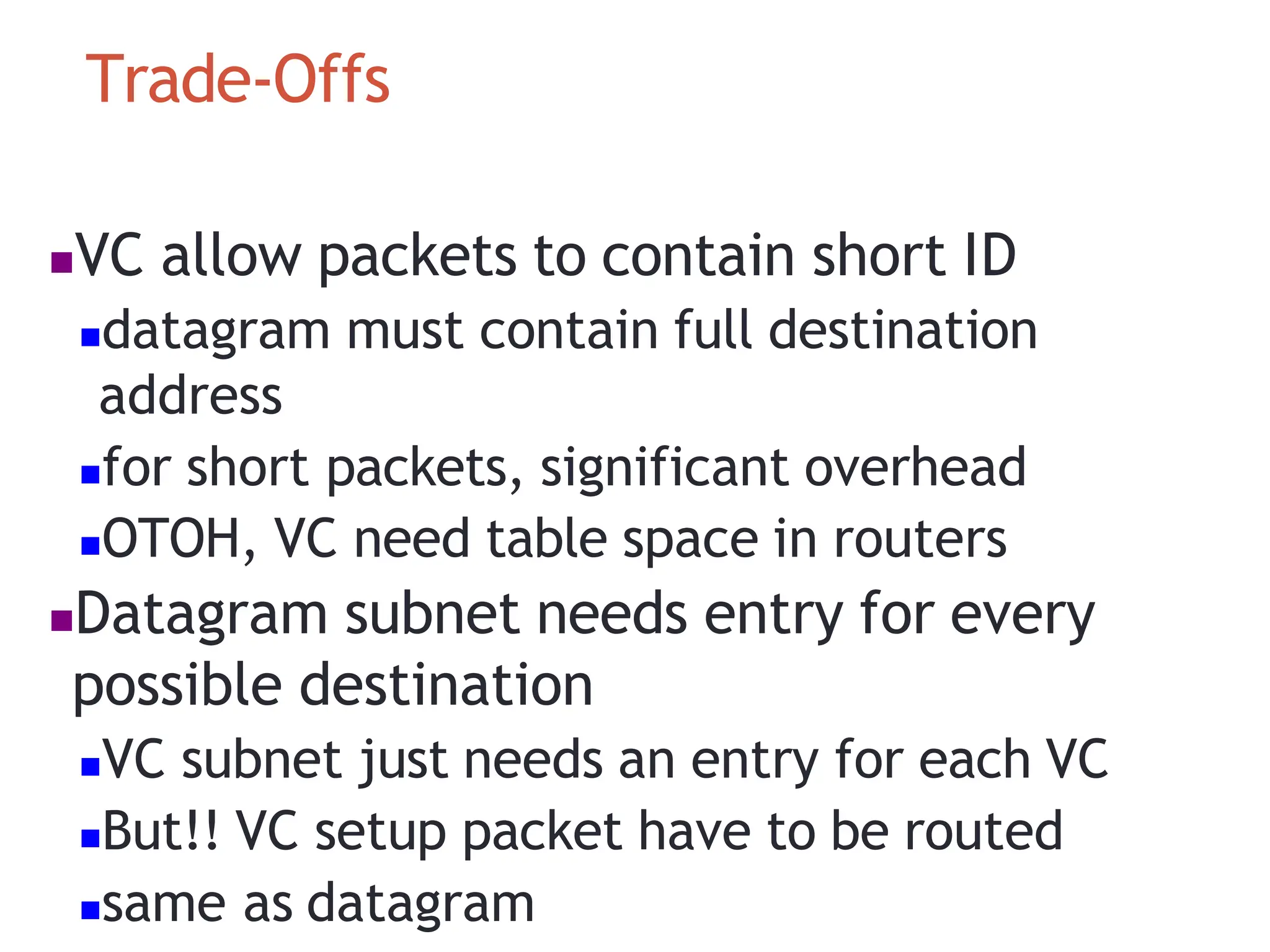 Trade‐Offs
VC allow packets to contain short ID
datagram must contain full destination
address
for short packets, significant overhead
OTOH, VC need table space in routers
Datagram subnet needs entry for every
possible destination
VC subnet just needs an entry for each VC
But!! VC setup packet have to be routed
same as datagram
 