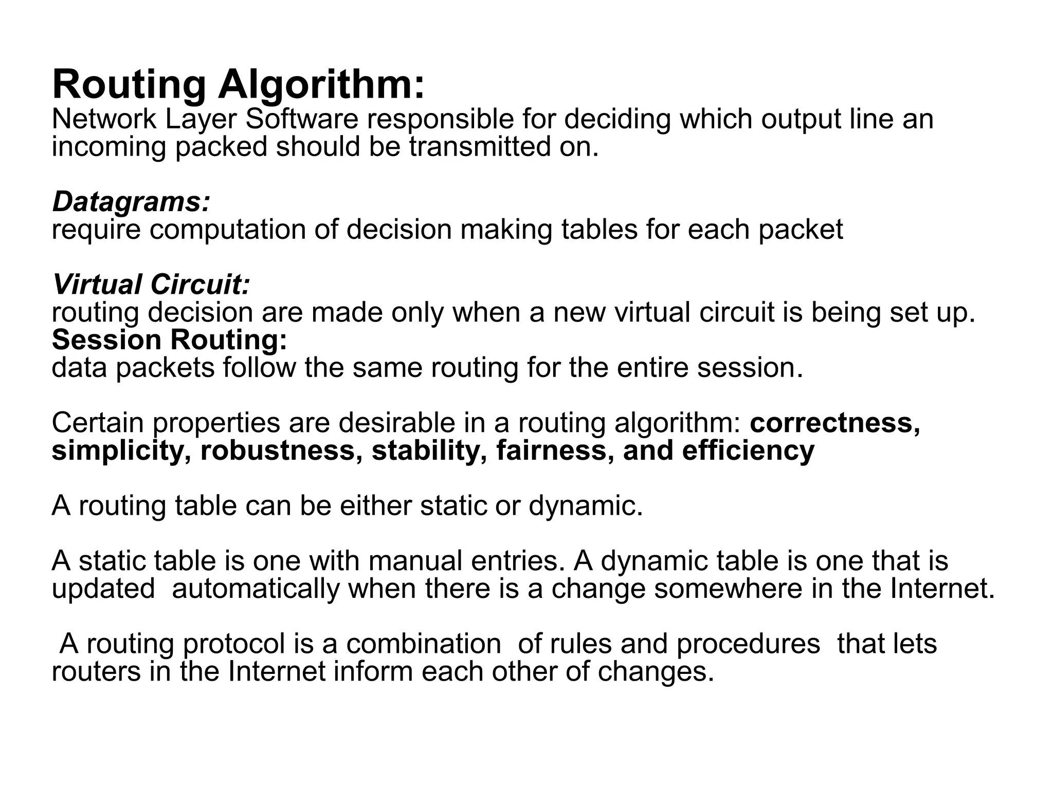 Routing Algorithm:
Network Layer Software responsible for deciding which output line an
incoming packed should be transmitted on.
Datagrams:
require computation of decision making tables for each packet
Virtual Circuit:
routing decision are made only when a new virtual circuit is being set up.
Session Routing:
data packets follow the same routing for the entire session.
Certain properties are desirable in a routing algorithm: correctness,
simplicity, robustness, stability, fairness, and efficiency
A routing table can be either static or dynamic.
A static table is one with manual entries. A dynamic table is one that is
updated automatically when there is a change somewhere in the Internet.
A routing protocol is a combination of rules and procedures that lets
routers in the Internet inform each other of changes.
 