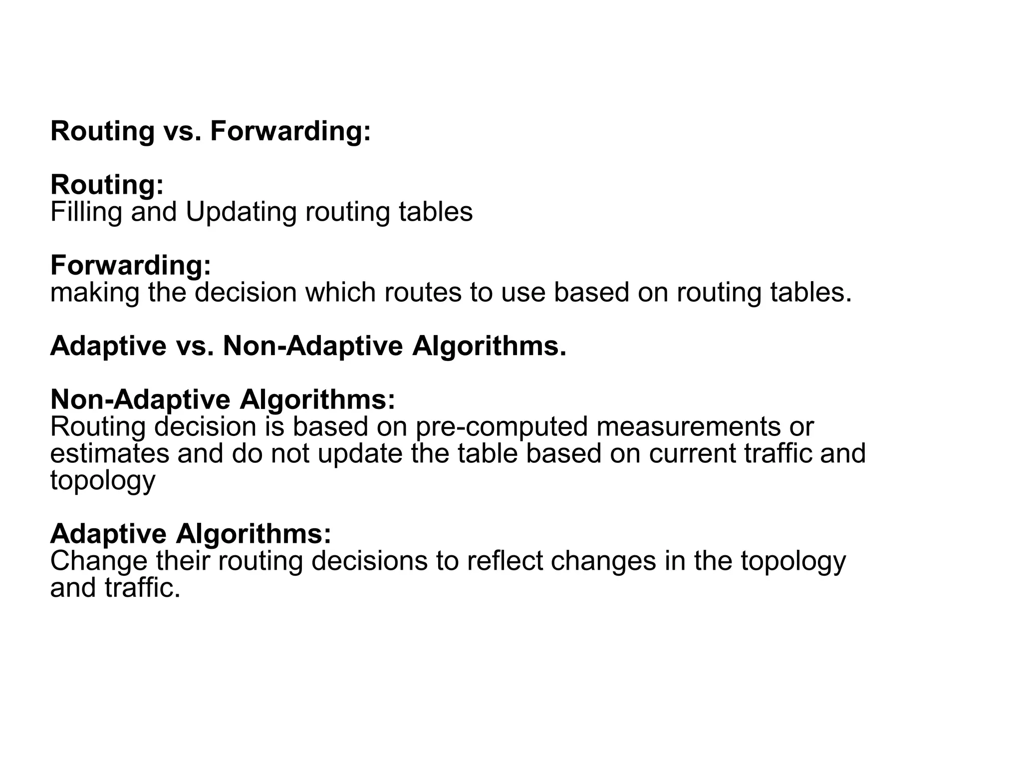Routing vs. Forwarding:
Routing:
Filling and Updating routing tables
Forwarding:
making the decision which routes to use based on routing tables.
Adaptive vs. Non-Adaptive Algorithms.
Non-Adaptive Algorithms:
Routing decision is based on pre-computed measurements or
estimates and do not update the table based on current traffic and
topology
Adaptive Algorithms:
Change their routing decisions to reflect changes in the topology
and traffic.
 