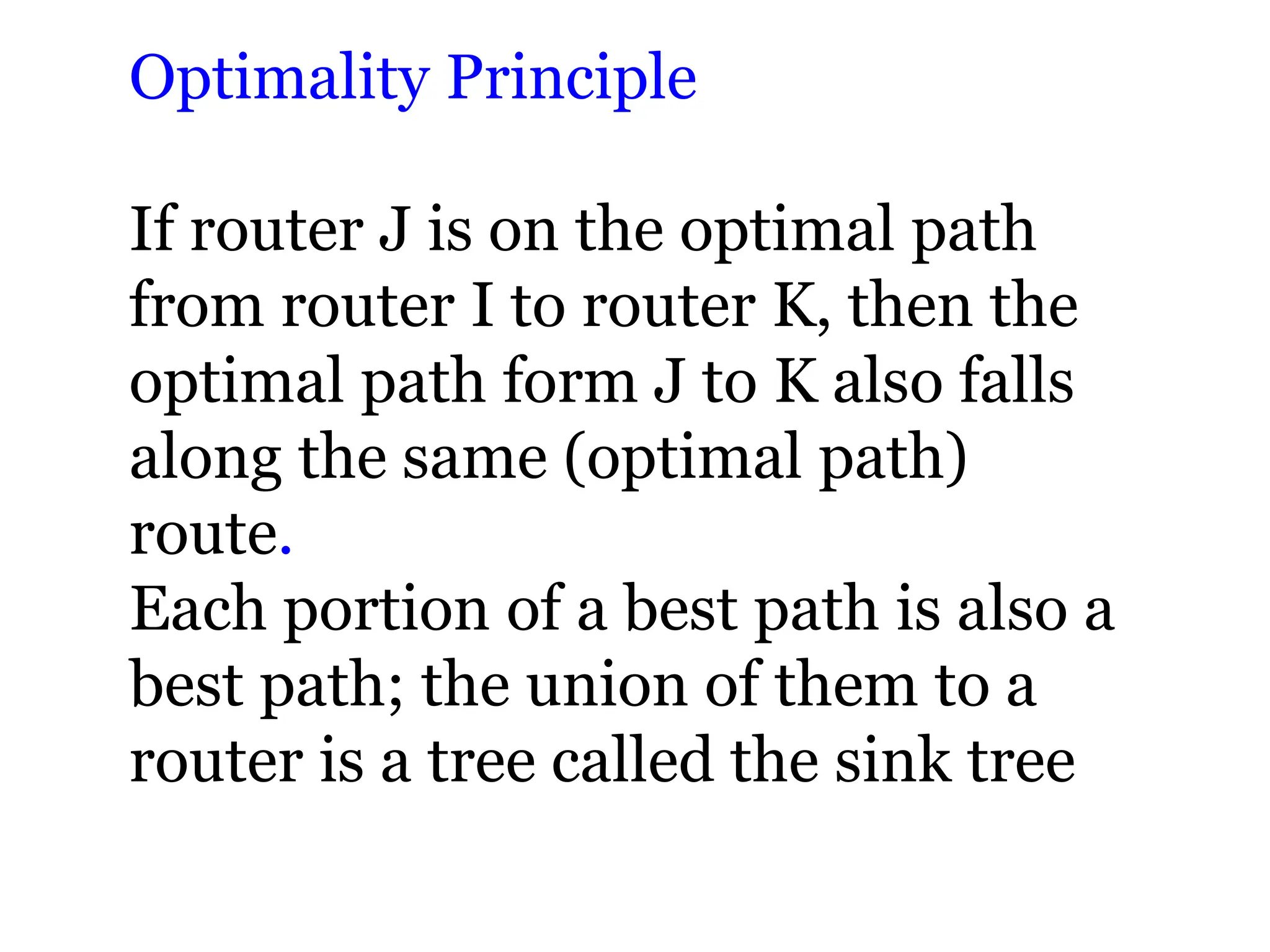 Optimality Principle
If router J is on the optimal path
from router I to router K, then the
optimal path form J to K also falls
along the same (optimal path)
route.
Each portion of a best path is also a
best path; the union of them to a
router is a tree called the sink tree
 