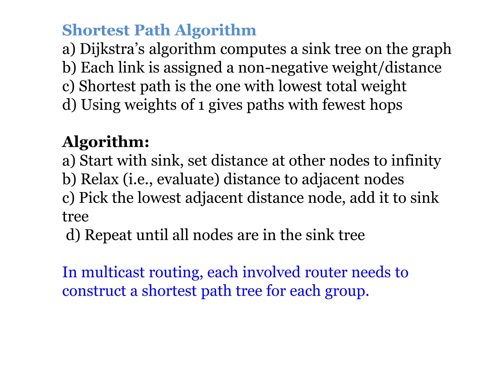 Shortest Path Algorithm
a) Dijkstra’s algorithm computes a sink tree on the graph
b) Each link is assigned a non-negative weight/distance
c) Shortest path is the one with lowest total weight
d) Using weights of 1 gives paths with fewest hops
Algorithm:
a) Start with sink, set distance at other nodes to infinity
b) Relax (i.e., evaluate) distance to adjacent nodes
c) Pick the lowest adjacent distance node, add it to sink
tree
d) Repeat until all nodes are in the sink tree
In multicast routing, each involved router needs to
construct a shortest path tree for each group.
 