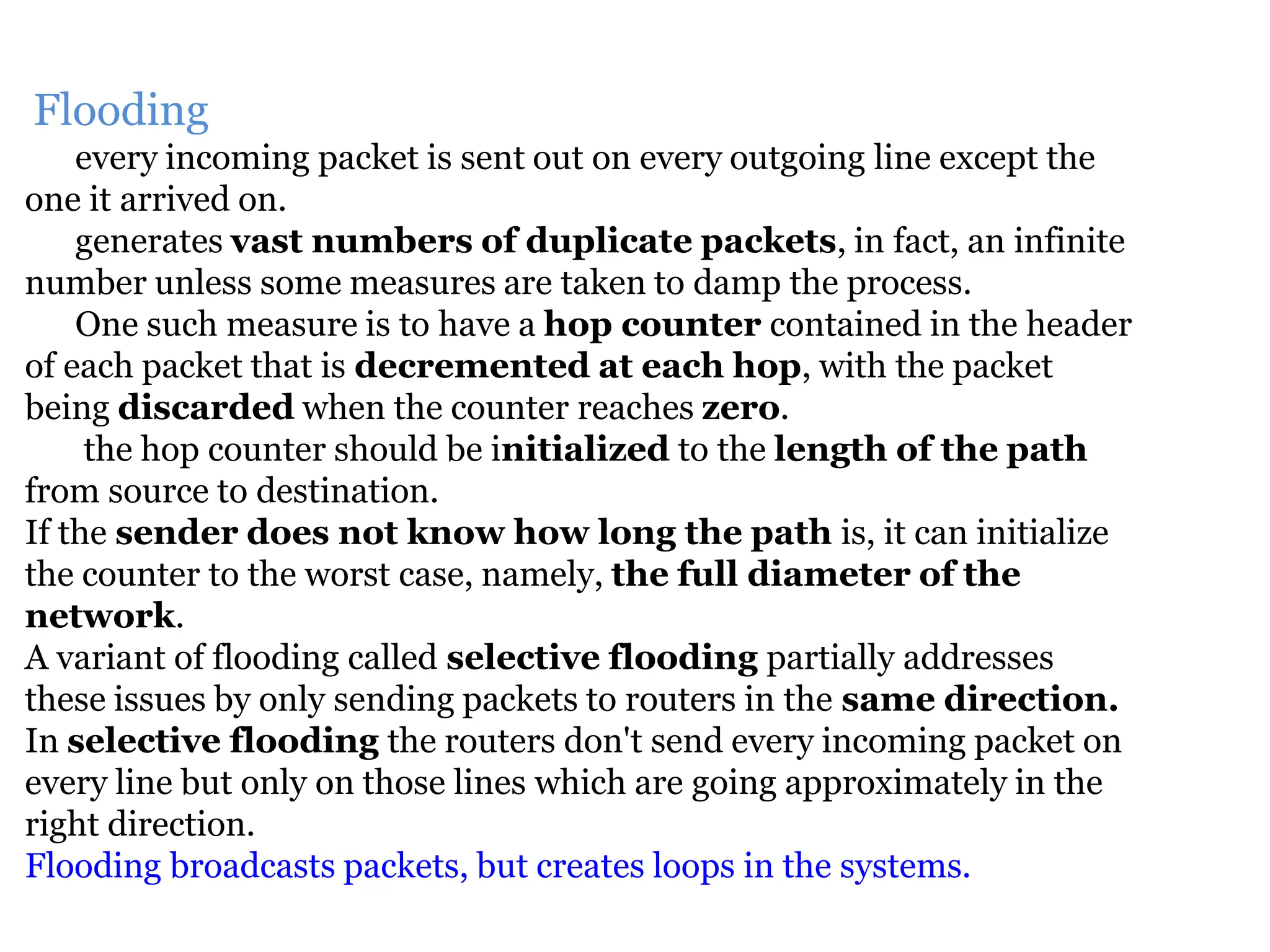 Flooding
every incoming packet is sent out on every outgoing line except the
one it arrived on.
generates vast numbers of duplicate packets, in fact, an infinite
number unless some measures are taken to damp the process.
One such measure is to have a hop counter contained in the header
of each packet that is decremented at each hop, with the packet
being discarded when the counter reaches zero.
the hop counter should be initialized to the length of the path
from source to destination.
If the sender does not know how long the path is, it can initialize
the counter to the worst case, namely, the full diameter of the
network.
A variant of flooding called selective flooding partially addresses
these issues by only sending packets to routers in the same direction.
In selective flooding the routers don't send every incoming packet on
every line but only on those lines which are going approximately in the
right direction.
Flooding broadcasts packets, but creates loops in the systems.
 