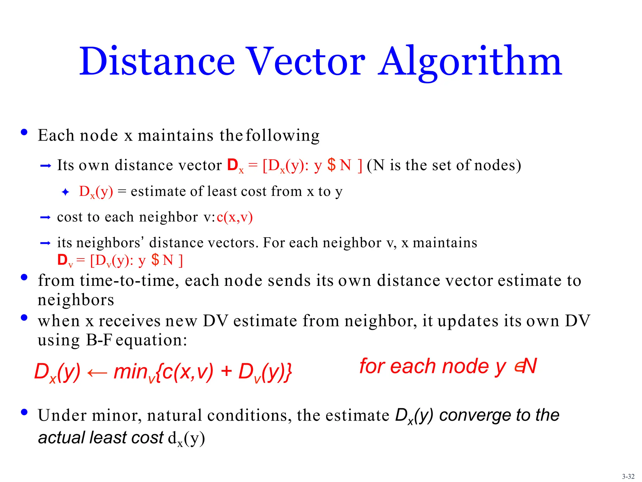 3-32
Distance Vector Algorithm
• Each node x maintains thefollowing
➡ Its own distance vector Dx = [Dx(y): y $ N ] (N is the set of nodes)
✦ Dx(y) = estimate of least cost from x to y
➡ cost to each neighbor v:c(x,v)
➡ its neighborsʼ distance vectors. For each neighbor v, x maintains
Dv = [Dv(y): y $ N ]
• from time-to-time, each node sends its own distance vector estimate to
neighbors
• when x receives new DV estimate from neighbor, it updates its own DV
using B-F equation:
• Under minor, natural conditions, the estimate Dx(y) converge to the
actual least cost dx(y)
Dx(y) ← minv{c(x,v) + Dv(y)} for each node y ∊N
 