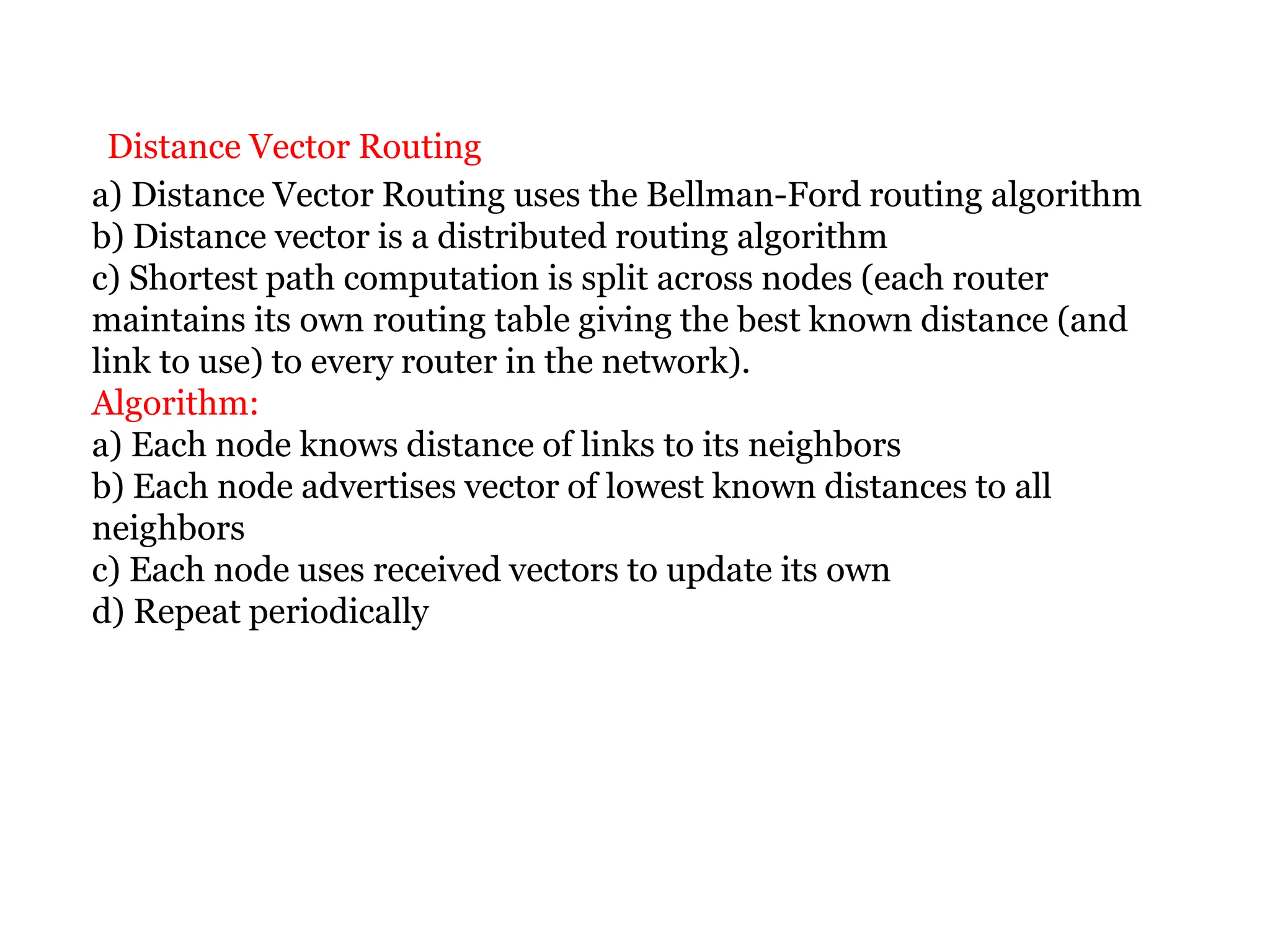 Distance Vector Routing
a) Distance Vector Routing uses the Bellman-Ford routing algorithm
b) Distance vector is a distributed routing algorithm
c) Shortest path computation is split across nodes (each router
maintains its own routing table giving the best known distance (and
link to use) to every router in the network).
Algorithm:
a) Each node knows distance of links to its neighbors
b) Each node advertises vector of lowest known distances to all
neighbors
c) Each node uses received vectors to update its own
d) Repeat periodically
 