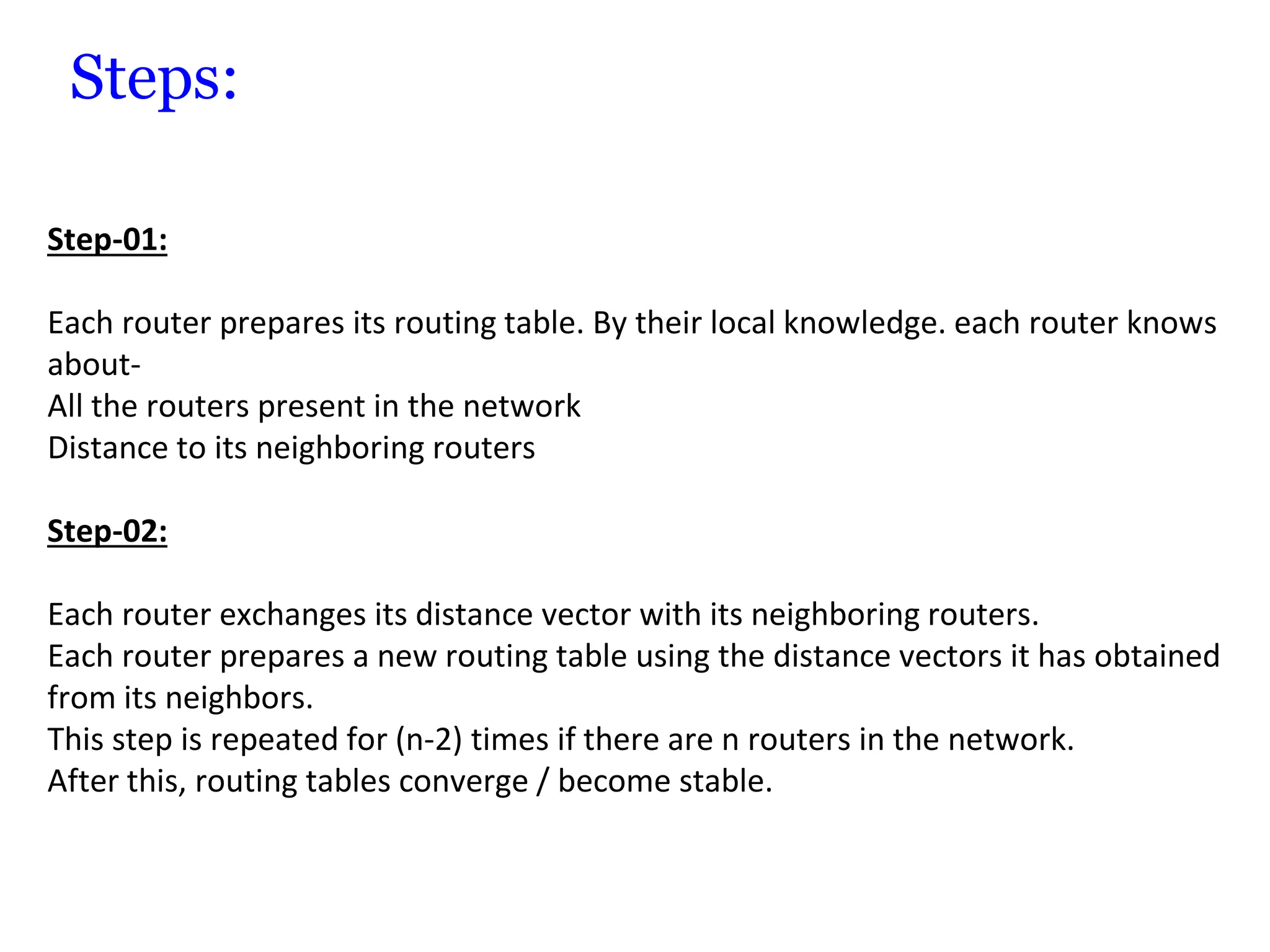Steps:
Step-01:
Each router prepares its routing table. By their local knowledge. each router knows
about-
All the routers present in the network
Distance to its neighboring routers
Step-02:
Each router exchanges its distance vector with its neighboring routers.
Each router prepares a new routing table using the distance vectors it has obtained
from its neighbors.
This step is repeated for (n-2) times if there are n routers in the network.
After this, routing tables converge / become stable.
 