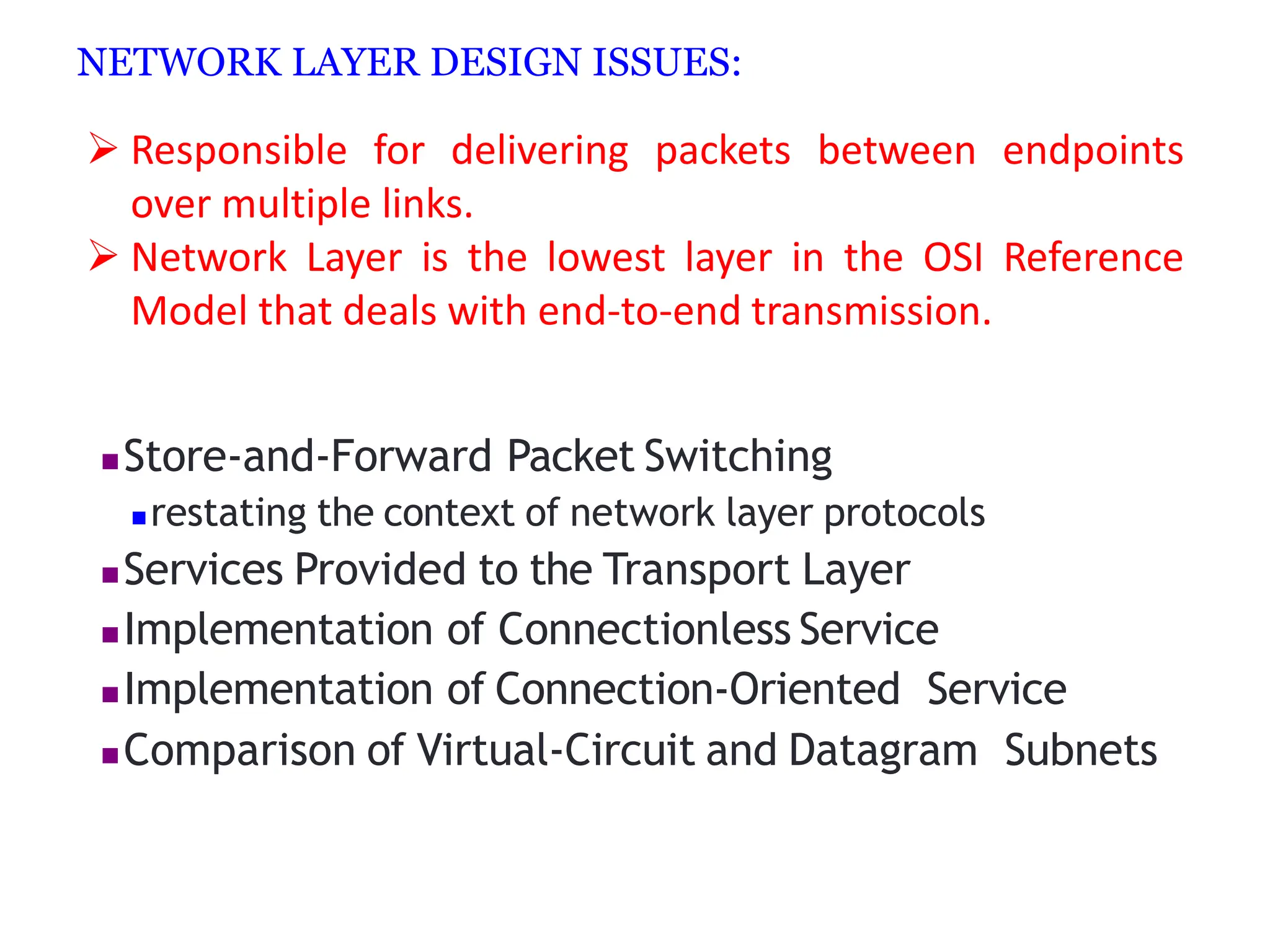 NETWORK LAYER DESIGN ISSUES:
 Responsible for delivering packets between endpoints
over multiple links.
 Network Layer is the lowest layer in the OSI Reference
Model that deals with end-to-end transmission.
Store‐and‐Forward Packet Switching
restating the context of network layer protocols
Services Provided to the Transport Layer
Implementation of Connectionless Service
Implementation of Connection‐Oriented Service
Comparison of Virtual‐Circuit and Datagram Subnets
 