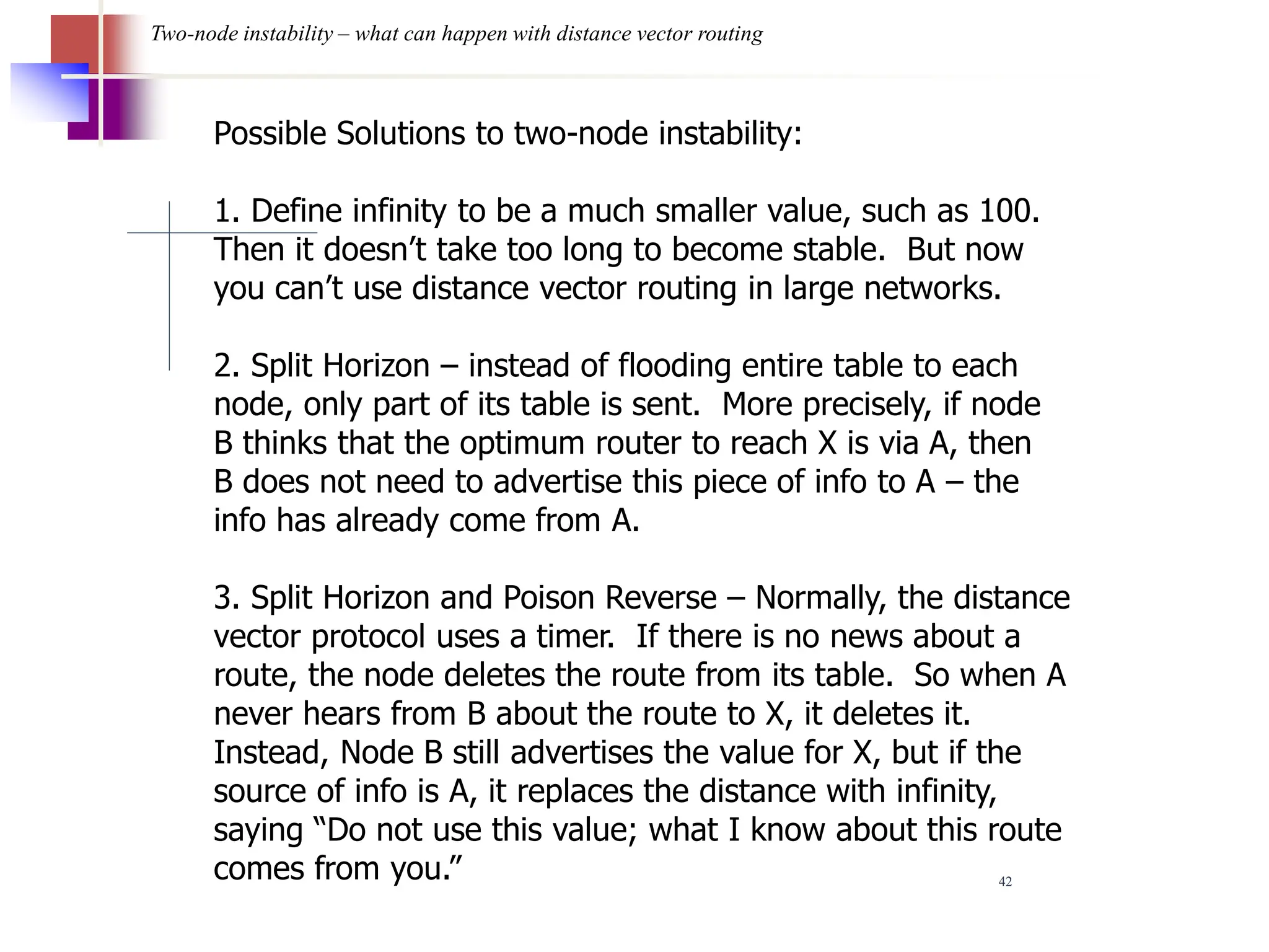 42
Two-node instability – what can happen with distance vector routing
Possible Solutions to two-node instability:
1. Define infinity to be a much smaller value, such as 100.
Then it doesn’t take too long to become stable. But now
you can’t use distance vector routing in large networks.
2. Split Horizon – instead of flooding entire table to each
node, only part of its table is sent. More precisely, if node
B thinks that the optimum router to reach X is via A, then
B does not need to advertise this piece of info to A – the
info has already come from A.
3. Split Horizon and Poison Reverse – Normally, the distance
vector protocol uses a timer. If there is no news about a
route, the node deletes the route from its table. So when A
never hears from B about the route to X, it deletes it.
Instead, Node B still advertises the value for X, but if the
source of info is A, it replaces the distance with infinity,
saying “Do not use this value; what I know about this route
comes from you.”
 