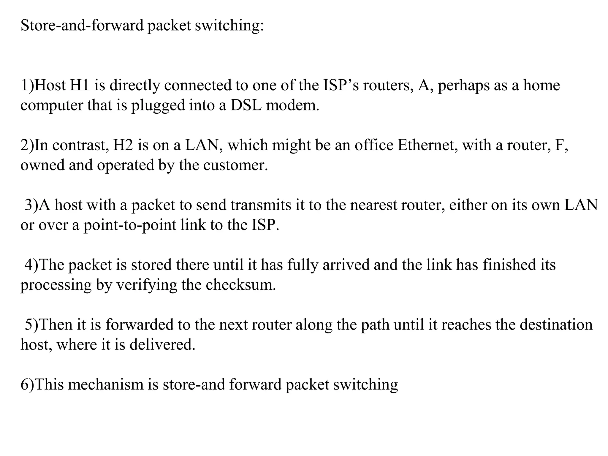 Store-and-forward packet switching:
1)Host H1 is directly connected to one of the ISP’s routers, A, perhaps as a home
computer that is plugged into a DSL modem.
2)In contrast, H2 is on a LAN, which might be an office Ethernet, with a router, F,
owned and operated by the customer.
3)A host with a packet to send transmits it to the nearest router, either on its own LAN
or over a point-to-point link to the ISP.
4)The packet is stored there until it has fully arrived and the link has finished its
processing by verifying the checksum.
5)Then it is forwarded to the next router along the path until it reaches the destination
host, where it is delivered.
6)This mechanism is store-and forward packet switching
 
