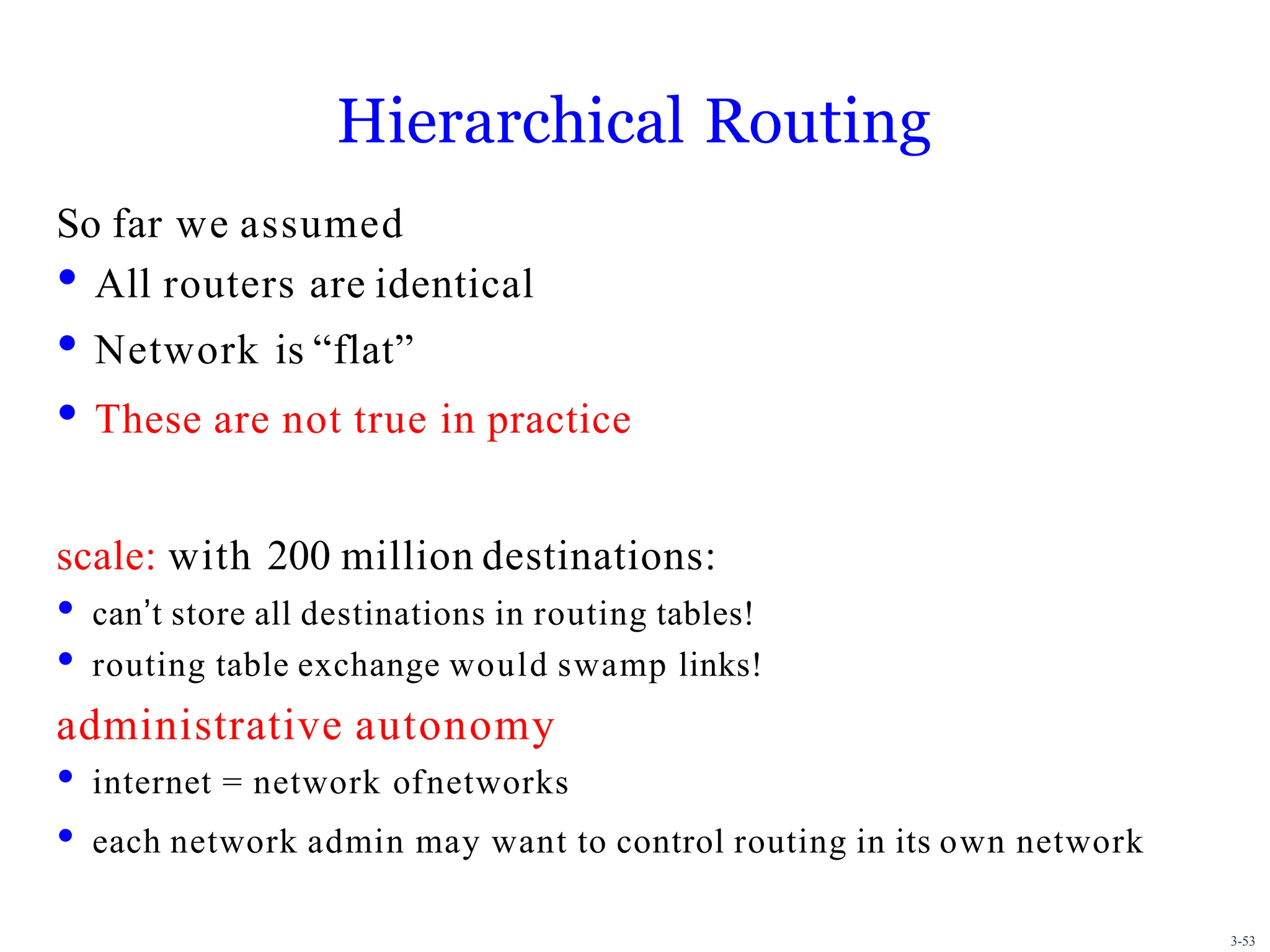 3-53
Hierarchical Routing
So far we assumed
• All routers are identical
• Network is “flat”
• These are not true in practice
scale: with 200 million destinations:
• canʼt store all destinations in routing tables!
• routing table exchange would swamp links!
administrative autonomy
• internet = network ofnetworks
• each network admin may want to control routing in its own network
 