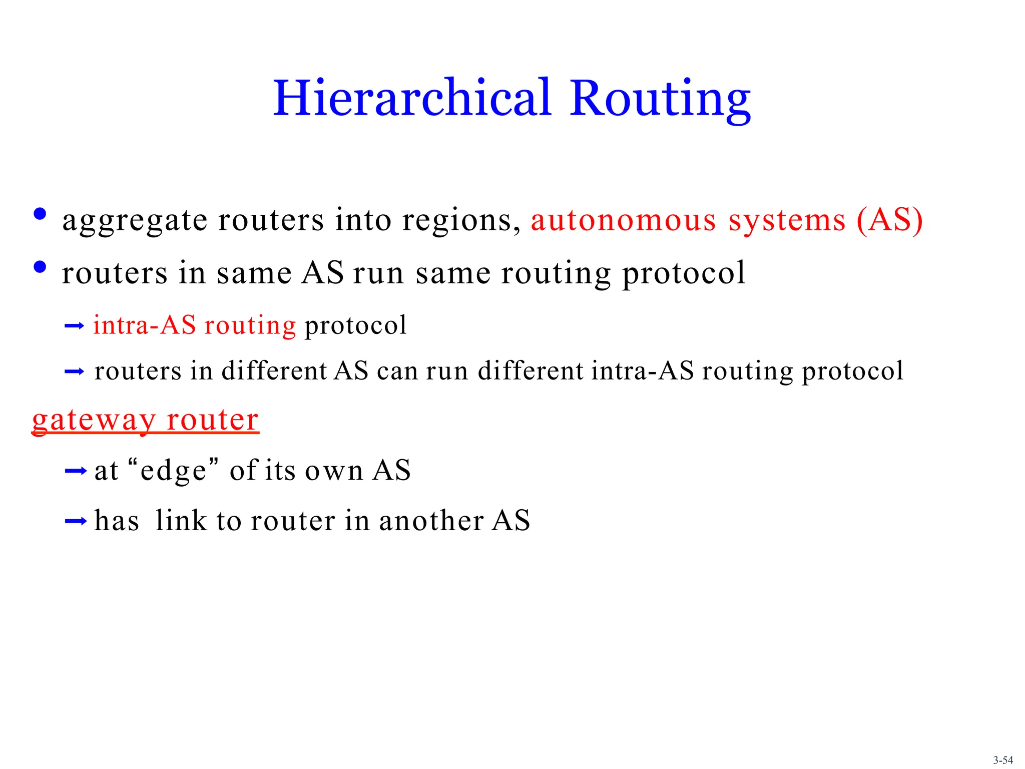 3-54
Hierarchical Routing
• aggregate routers into regions, autonomous systems (AS)
• routers in same AS run same routing protocol
➡ intra-AS routing protocol
➡ routers in different AS can run different intra-AS routing protocol
gateway router
➡ at “edge” of its own AS
➡ has link to router in another AS
 