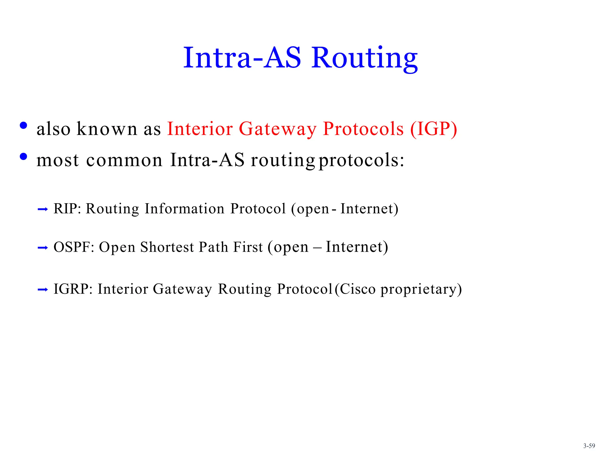 3-59
Intra-AS Routing
• also known as Interior Gateway Protocols (IGP)
• most common Intra-AS routing protocols:
➡ RIP: Routing Information Protocol (open - Internet)
➡ OSPF: Open Shortest Path First (open – Internet)
➡ IGRP: Interior Gateway Routing Protocol(Cisco proprietary)
 